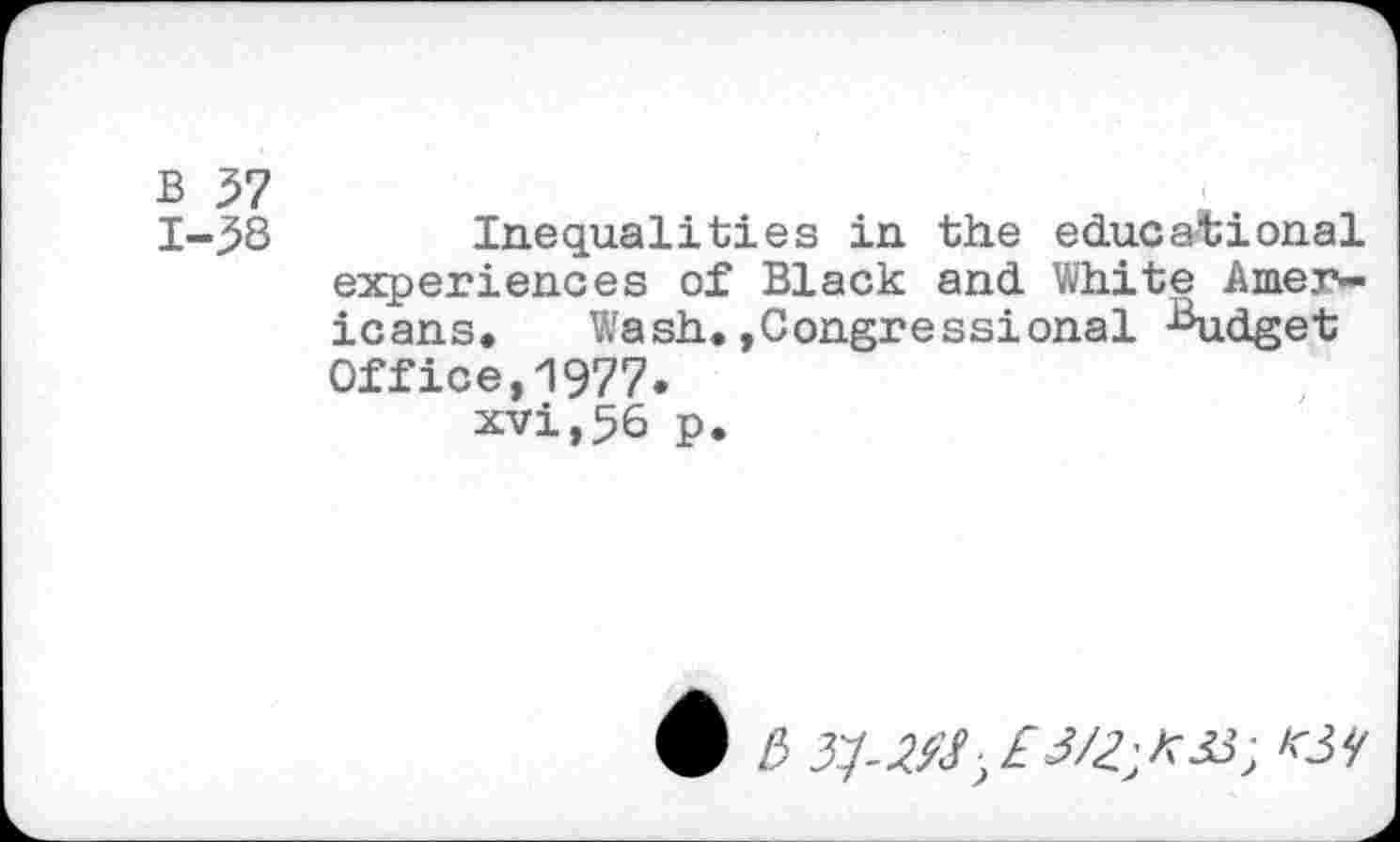 ﻿B 37
1-38 Inequalities in the educational experiences of Black and White Americans, Wash.»Congressional Budget Office,1977.
xvi,56 p.
6 £>	■>£ 3/2^33; W